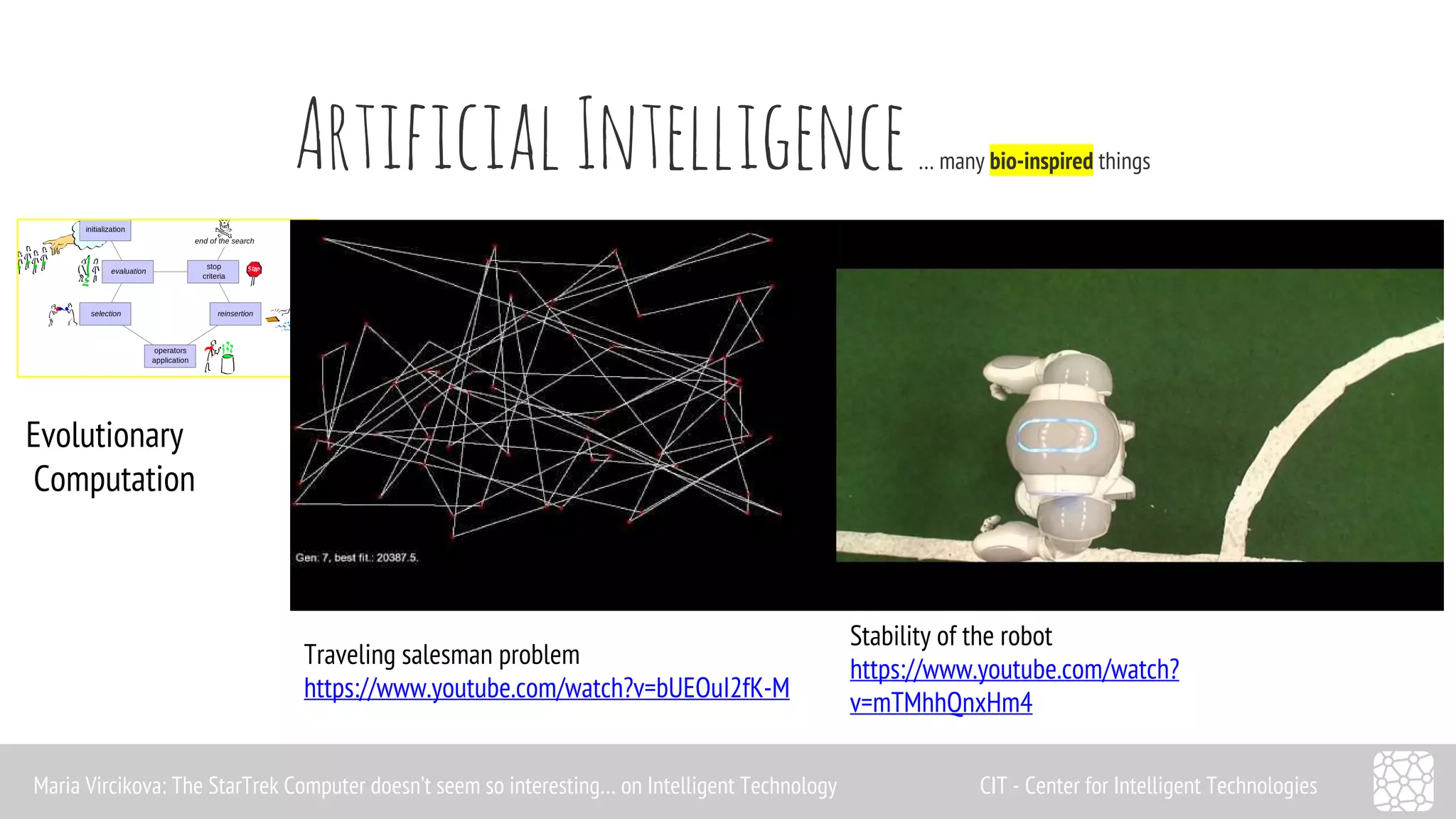 Artificial Intelligence … many bio-inspired things 
Evolutionary 
Computation 
Traveling salesman problem 
https://www.youtube.com/watch?v=bUEOuI2fK-M 
Stability of the robot 
https://www.youtube.com/watch? 
v=mTMhhQnxHm4 
Maria Vircikova: The StarTrek Computer doesn’t seem so interesting… on Intelligent Technology CIT - Center for Intelligent Technologies 
 