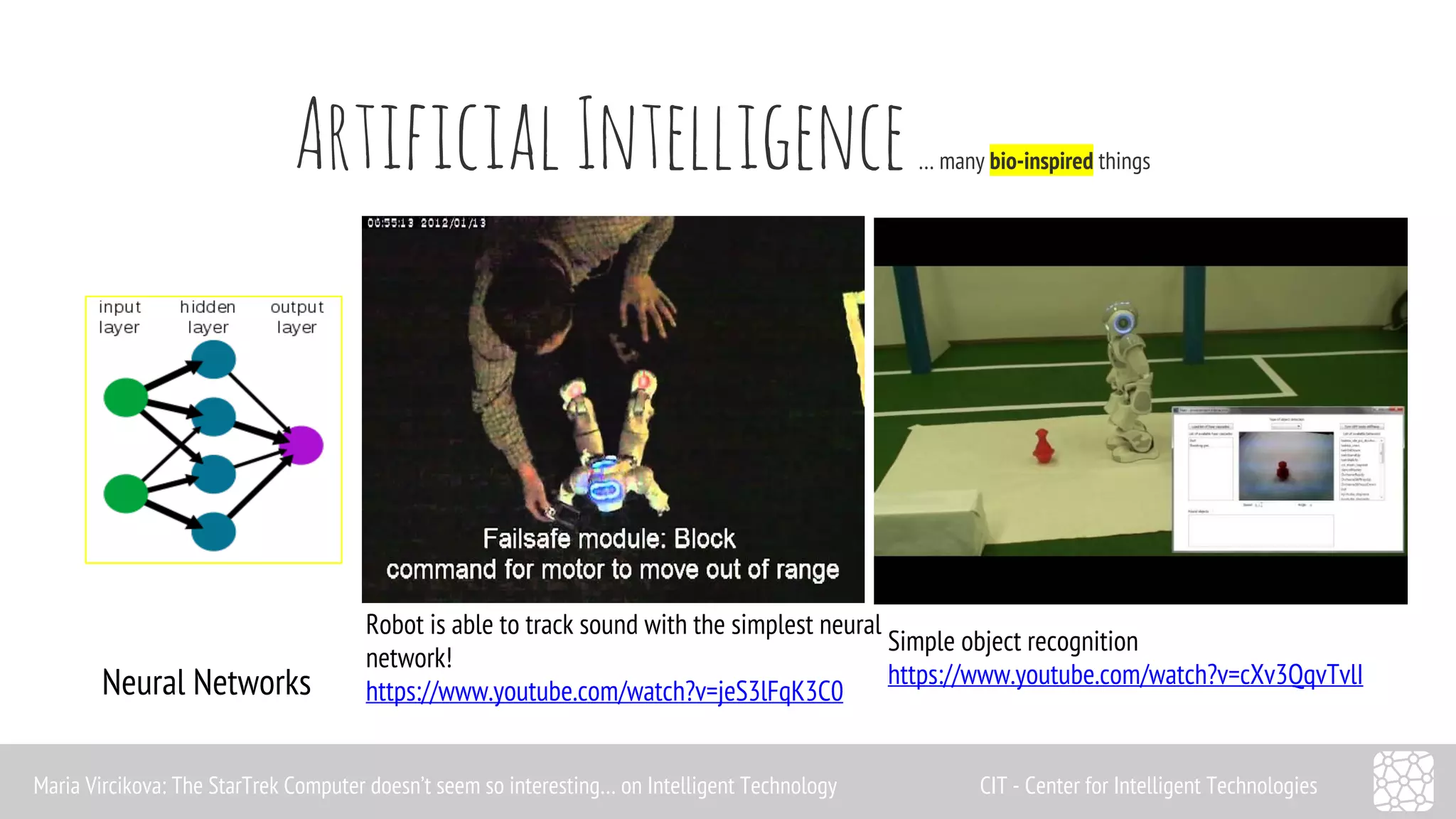 Artificial Intelligence … many bio-inspired things 
Neural Networks 
Robot is able to track sound with the simplest neural 
network! 
https://www.youtube.com/watch?v=jeS3lFqK3C0 
Simple object recognition 
https://www.youtube.com/watch?v=cXv3QqvTvlI 
Maria Vircikova: The StarTrek Computer doesn’t seem so interesting… on Intelligent Technology CIT - Center for Intelligent Technologies 
 
