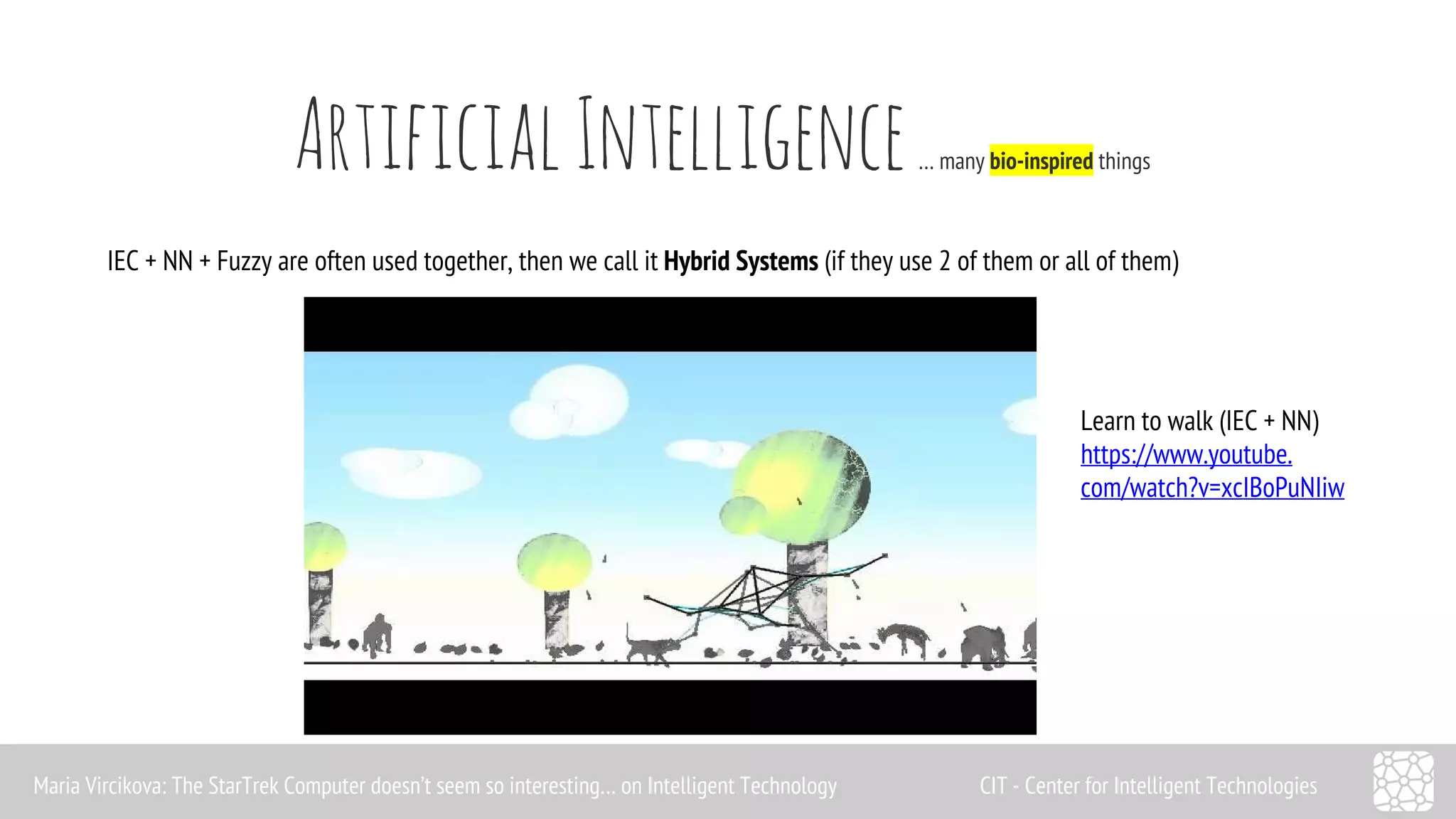 Artificial Intelligence … many bio-inspired things 
IEC + NN + Fuzzy are often used together, then we call it Hybrid Systems (if they use 2 of them or all of them) 
Learn to walk (IEC + NN) 
https://www.youtube. 
com/watch?v=xcIBoPuNIiw 
Maria Vircikova: The StarTrek Computer doesn’t seem so interesting… on Intelligent Technology CIT - Center for Intelligent Technologies 
 