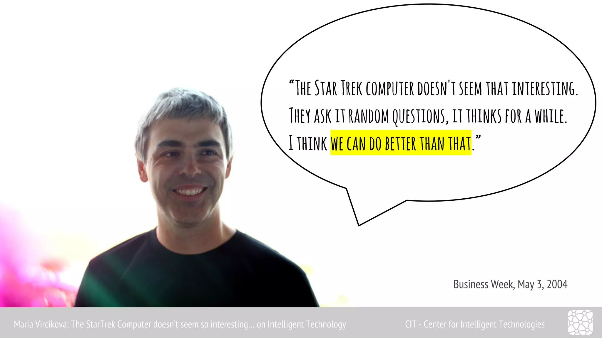 “The Star Trek computer doesn't seem that interesting. 
They ask it random questions, it thinks for a while. 
I think we can do better than that.” 
Business Week, May 3, 2004 
Maria Vircikova: The StarTrek Computer doesn’t seem so interesting… on Intelligent Technology CIT - Center for Intelligent Technologies 
 