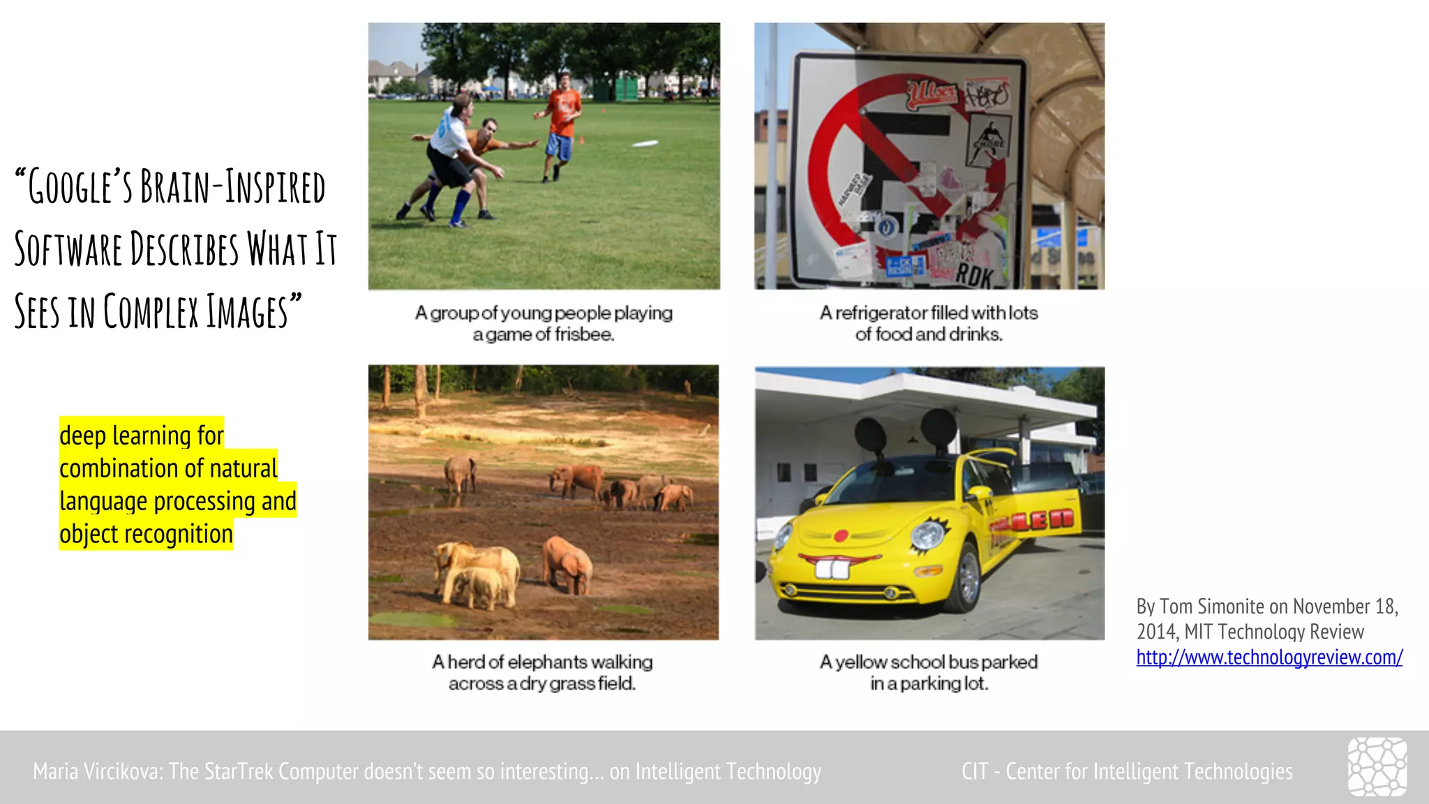 By Tom Simonite on November 18, 
2014, MIT Technology Review 
http://www.technologyreview.com/ 
“Google’s Brain-Inspired 
Software Describes What It 
Sees in Complex Images” 
deep learning for 
combination of natural 
language processing and 
object recognition 
Maria Vircikova: The StarTrek Computer doesn’t seem so interesting… on Intelligent Technology CIT - Center for Intelligent Technologies 
 