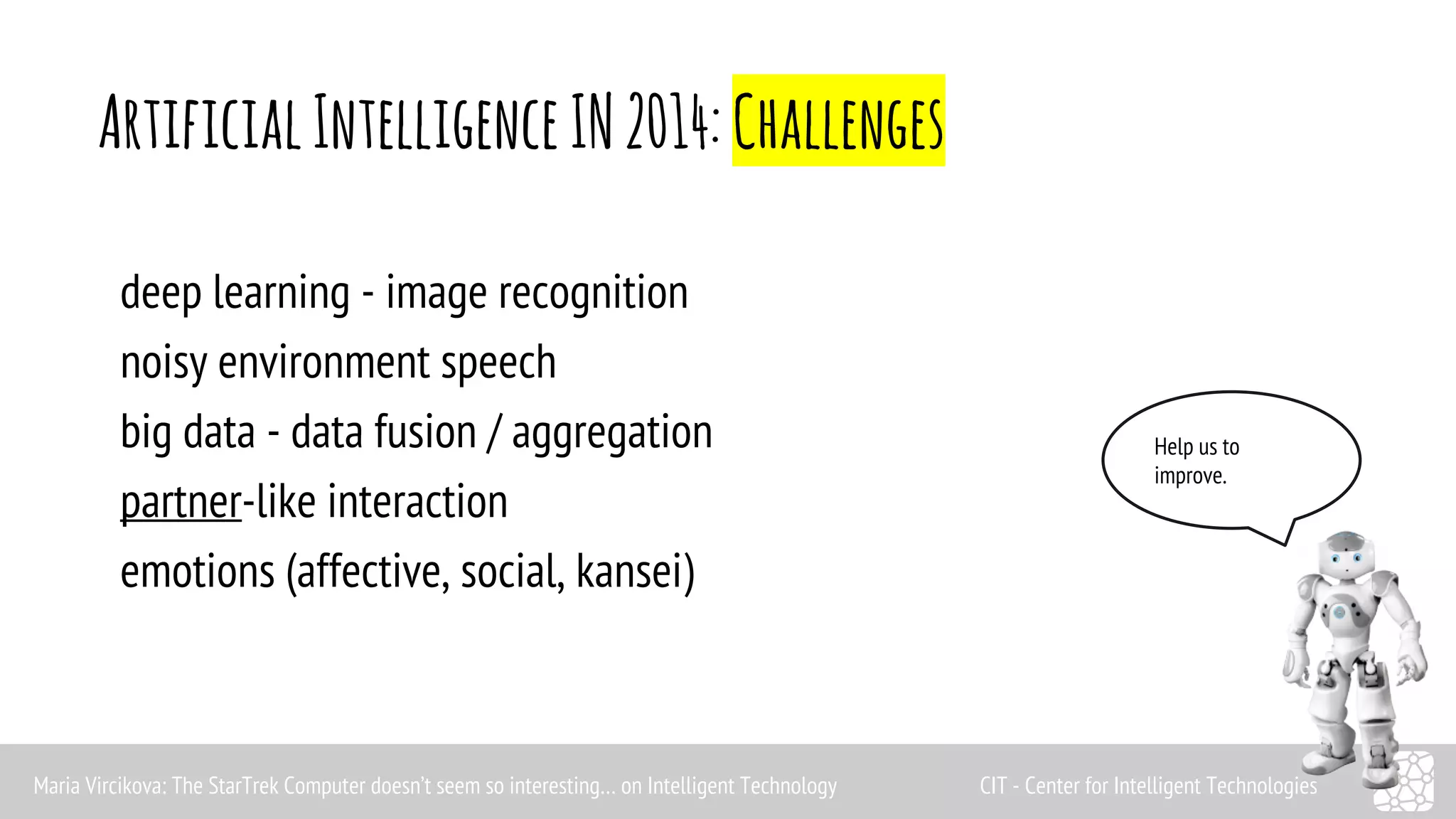 Artificial Intelligence IN 2014: Challenges 
Help us to 
improve. 
deep learning - image recognition 
noisy environment speech 
big data - data fusion / aggregation 
partner-like interaction 
emotions (affective, social, kansei) 
Maria Vircikova: The StarTrek Computer doesn’t seem so interesting… on Intelligent Technology CIT - Center for Intelligent Technologies 
 