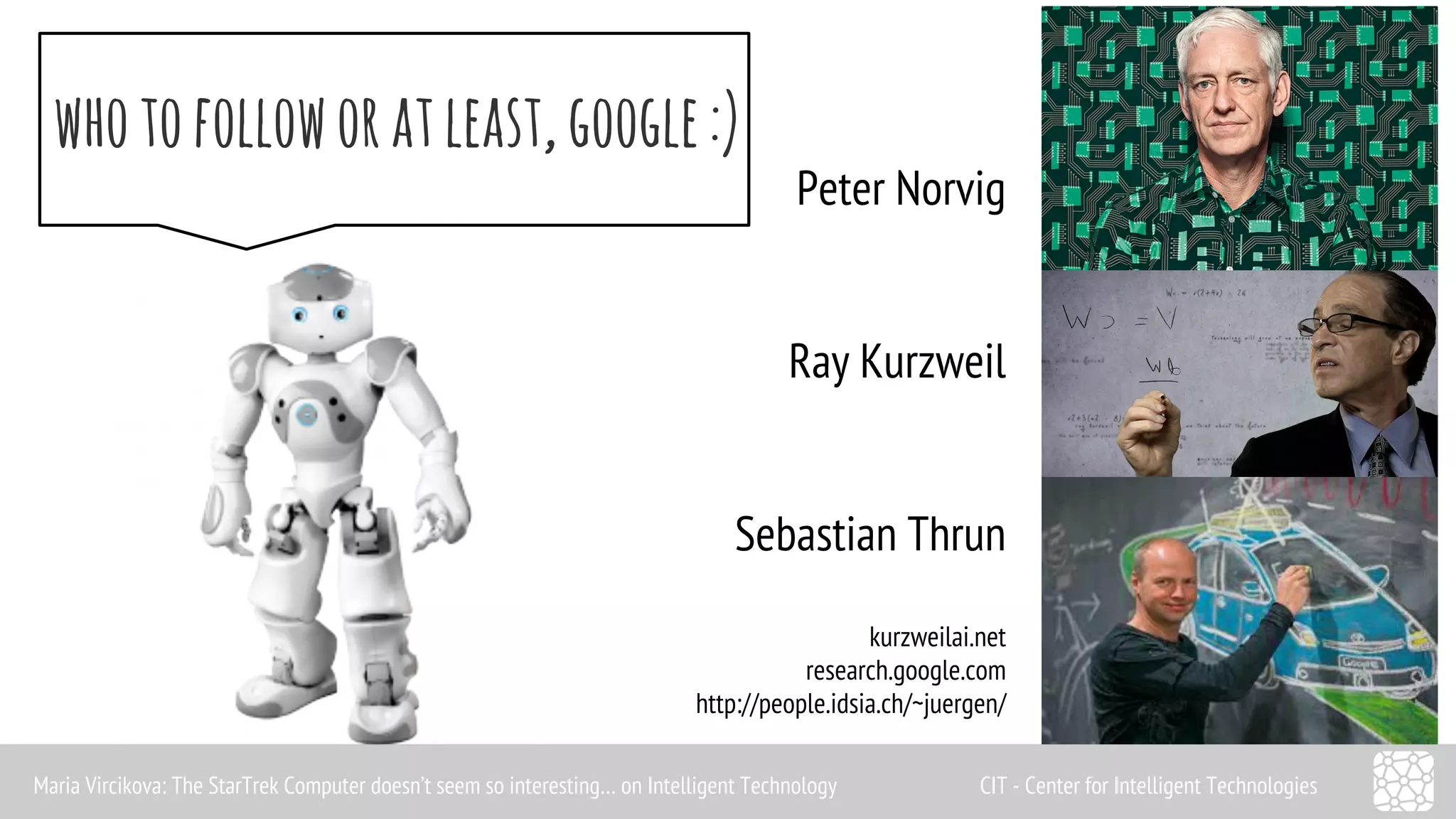 who to follow or at least, google :) 
Peter Norvig 
Ray Kurzweil 
Sebastian Thrun 
kurzweilai.net 
research.google.com 
http://people.idsia.ch/~juergen/ 
Maria Vircikova: The StarTrek Computer doesn’t seem so interesting… on Intelligent Technology CIT - Center for Intelligent Technologies 
 