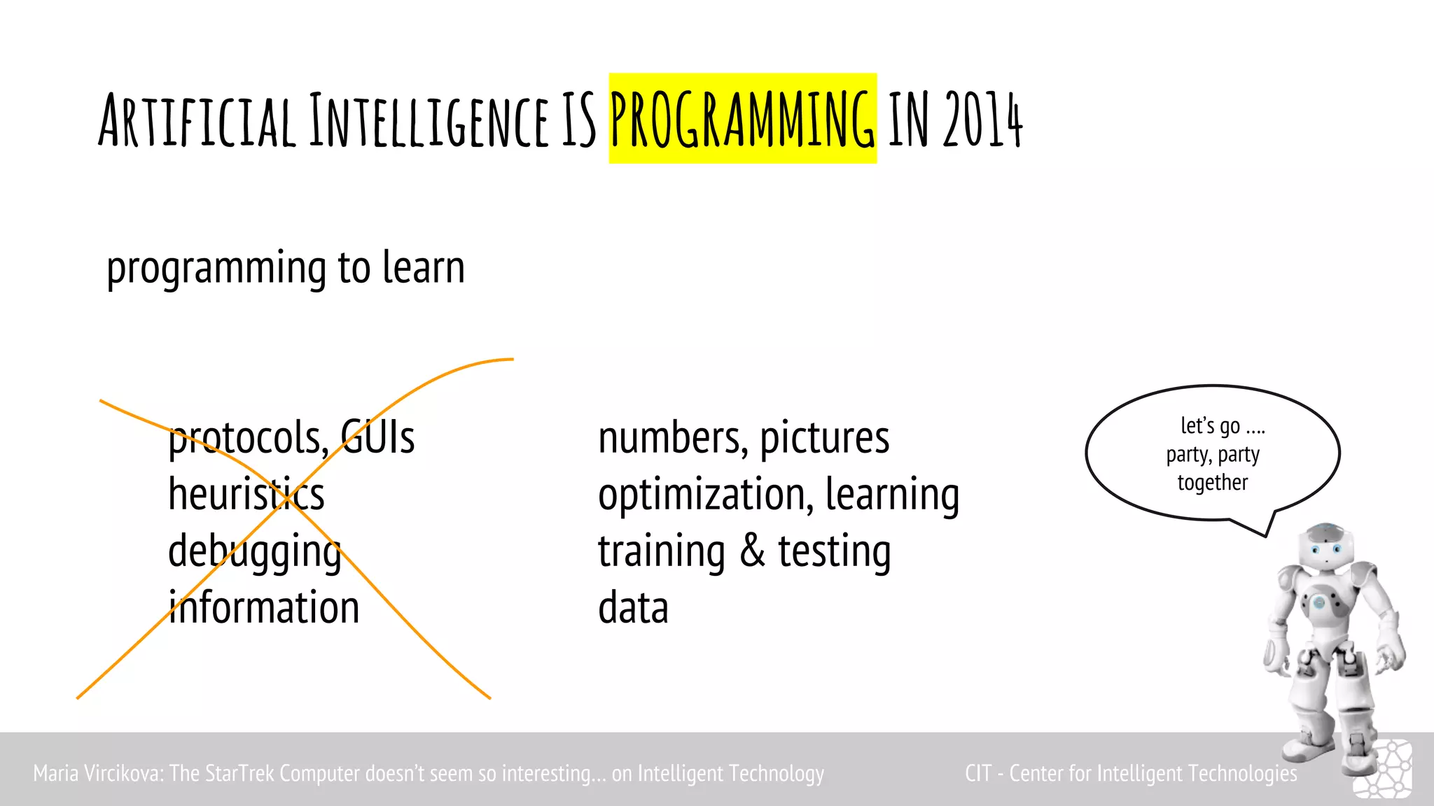 Artificial Intelligence IS PROGRAMMING IN 2014 
programming to learn 
protocols, GUIs numbers, pictures 
heuristics optimization, learning 
debugging training & testing 
information data 
let’s go …. 
party, party 
together 
Maria Vircikova: The StarTrek Computer doesn’t seem so interesting… on Intelligent Technology CIT - Center for Intelligent Technologies 
