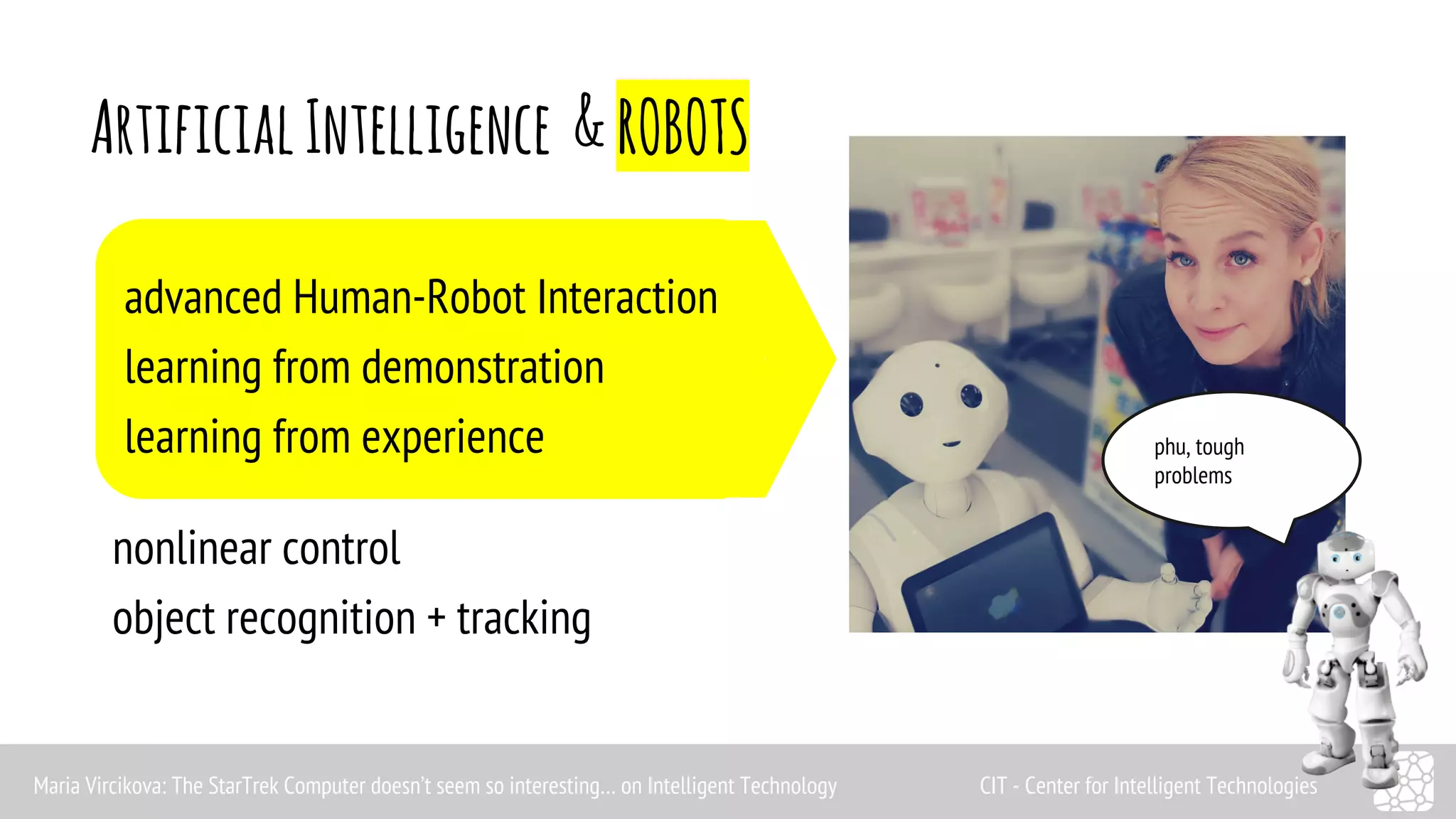 Artificial Intelligence & ROBOTS 
advanced Human-Robot Interaction 
learning from demonstration 
learning from experience 
nonlinear control 
object recognition + tracking 
phu, tough 
problems 
Maria Vircikova: The StarTrek Computer doesn’t seem so interesting… on Intelligent Technology CIT - Center for Intelligent Technologies 
 