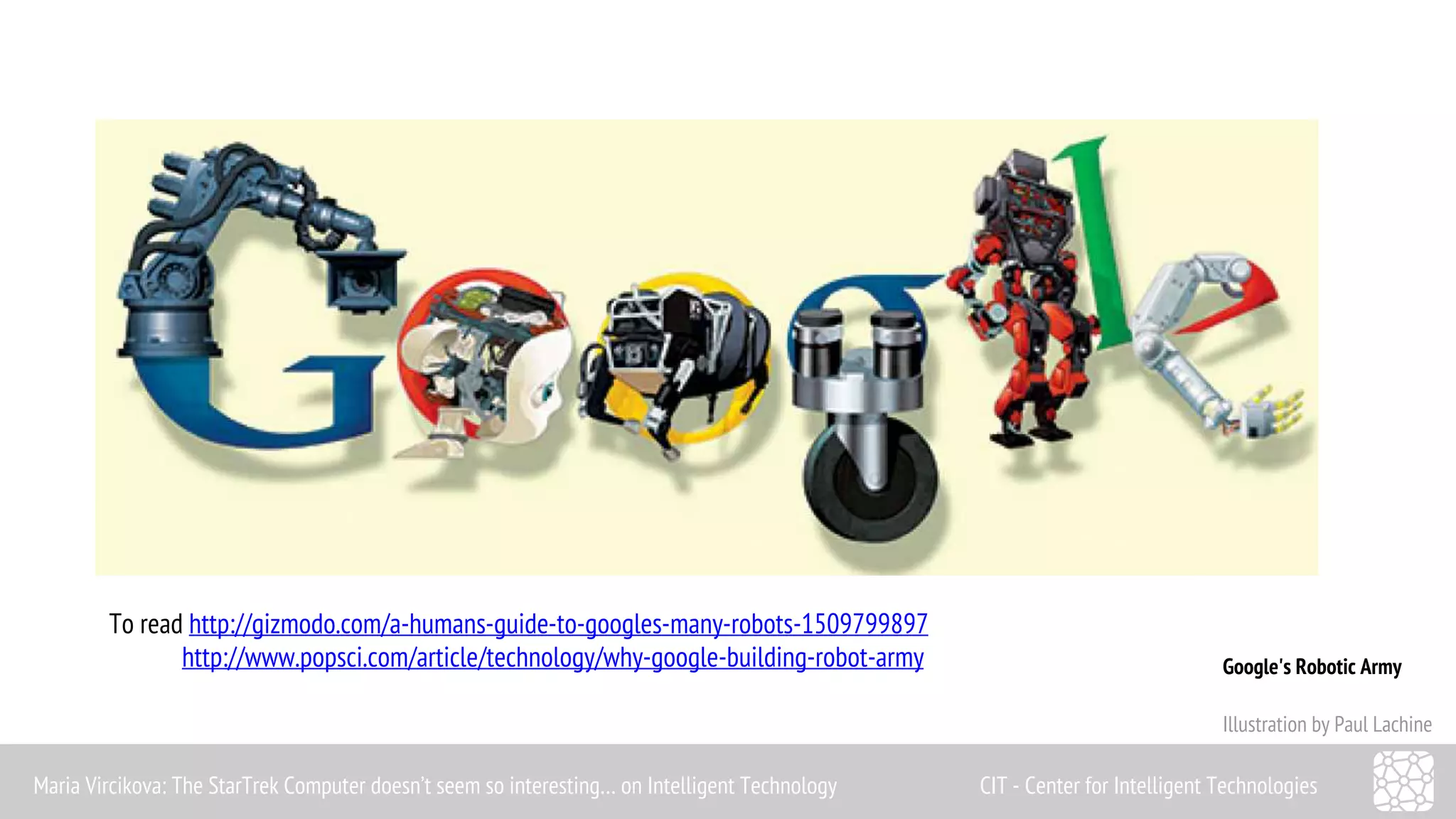 Google's Robotic Army 
Illustration by Paul Lachine 
To read http://gizmodo.com/a-humans-guide-to-googles-many-robots-1509799897 
http://www.popsci.com/article/technology/why-google-building-robot-army 
Maria Vircikova: The StarTrek Computer doesn’t seem so interesting… on Intelligent Technology CIT - Center for Intelligent Technologies 
 
