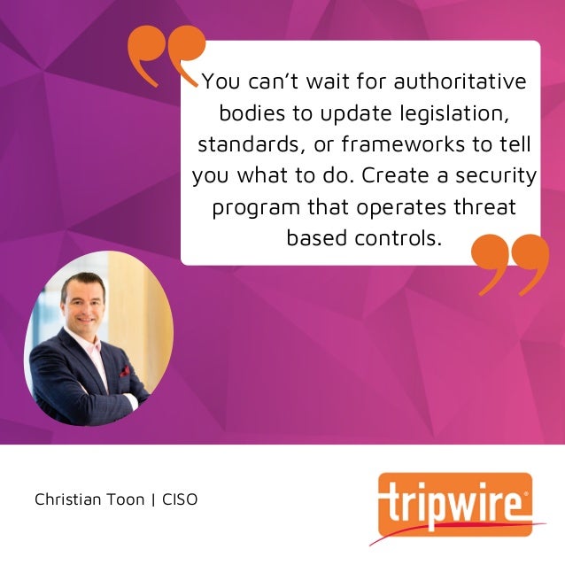 Christian Toon | CISO
You can’t wait for authoritative
bodies to update legislation,
standards, or frameworks to tell
you what to do. Create a security
program that operates threat
based controls.
 