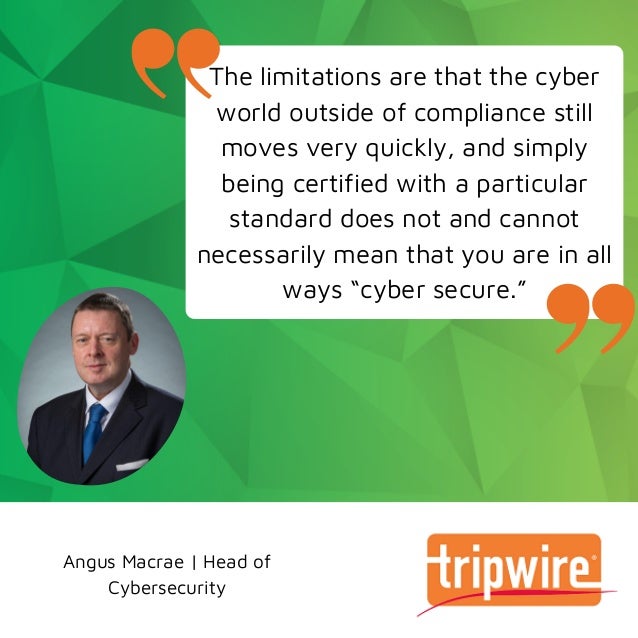 Angus Macrae | Head of
Cybersecurity
The limitations are that the cyber
world outside of compliance still
moves very quickly, and simply
being certified with a particular
standard does not and cannot
necessarily mean that you are in all
ways “cyber secure.”
 