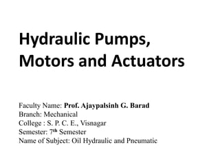 Hydraulic Pumps,
Motors and Actuators
Faculty Name: Prof. Ajaypalsinh G. Barad
Branch: Mechanical
College : S. P. C. E., Visnagar
Semester: 7th Semester
Name of Subject: Oil Hydraulic and Pneumatic
 