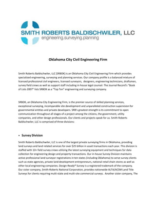 Oklahoma City Civil Engineering Firm<br />Smith Roberts Baldischwiler, LLC (SRBOK) is an Oklahoma City Civil Engineering Firm which provides specialized engineering, surveying and planning services. Our company profile is a balanced mixture of licensed professional civil engineers, licensed surveyors,  designers, engineering technicians, draftsmen, survey field crews as well as support staff including in-house legal counsel. The Journal Record’s “Book of Lists 2007” lists SRBOK as a “Top Ten” engineering and surveying company. <br />SRBOK, an Oklahoma City Engineering Firm, is the premier source of skilled planning services, exceptional surveying, incomparable site development and unparalleled construction supervision for governmental entities and private developers. SRB's greatest strength is its commitment to open communication throughout all stages of a project among the citizens, the government, utility companies, and other design professionals. Our clients and projects speak for us. Smith Roberts Baldischwiler, LLC is comprised of three divisions:<br />•   Survey Division<br />Smith Roberts Baldischwiler, LLC is one of the largest private surveying firms in Oklahoma, providing land surveys and land related services for over $25 billion in asset transactions each year. This division is staffed with 10+ field survey crews utilizing the latest surveying equipment and techniques for data collection for engineering design and property transactions. Our in-house Survey Division maintains active professional land surveyor registrations in ten states (including Oklahoma) to serve survey clients such as state agencies, private land development entrepreneurs, national retail chain stores as well as other local engineering companies. Design-Ready® Survey is a registered trademark of the company.  Our sister company, Smith-Roberts National Corporation, provides nationwide ALTA/ACSM Land Title Surveys for clients requiring multi-state and multi-site commercial surveys.  Another sister company, The Planning and Zoning Resource Corporation (PZR), is America’s largest provider of zoning due diligence, analysis and creator of the PZR Zoning Report.<br />•   Public Works Division<br />Smith Roberts Baldischwiler, LLC’s Public Works Division specializes in municipal and transportation engineering, providing civil engineering services for water distribution and sanitary sewer improvements; hydrologic / hydraulic design for stormwater collection / management; as well as roadway / bridge design. Our experienced team is able to provide complete engineering design services from project inception through construction completion. Typical services provided by the Public Works Division include:<br />•   Feasibility Studies<br />•   Final Construction Plans / Specifications<br />•   Topographical Survey<br />•   Bidding Services<br />•   Utility / Right-of-Way Research<br />•   Resident Inspection Services / Construction Administration<br />•   Site Development Division<br />Smith Roberts Baldischwiler, LLC is an industry leader in civil engineering/surveying services for site development projects; successfully completing projects for commercial, industrial, public and institutional projects. Our firm provides full services for site development projects, from conceptual planning through construction administration including local, state and federal permitting and any aspect of the design build stage.<br />Oklahoma City Civil Engineering Firm Services<br />Smith Roberts Baldischwiler, LLC is recognized as an industry leader in all aspects of land services including civil engineering design, master-planning, platting, site evaluation, right-of-way engineering, utility relocation / coordination, field surveying, construction and utility staking, construction administration and observation, as well as value engineering.<br />We provide specialized services and expertise in surveying; right-of-way services; storm water management; drainage facilities; hydrologic and hydraulic analysis and design; roadway and bridge design; traffic signalization; water distribution; and sanitary sewer improvements.<br />Wastewater / Sanitary Sewer<br />Studies and planning related to sanitary sewer collection systems, lift stations and sewage treatment. <br />Right-of-Way Engineering<br />Research of existing right-of-way and easements, preparation of legal descriptions, preparation of right-of-way plans and property acquisitions.<br />Water Distribution Improvements<br />Studies and planning related to raw water supply, treatment, storage and distribution.<br />Storm Water Management<br />Drainage and detention studies, design and planning of storm water management, collection and treatment facilities and permitting.<br />Hydrologic & Hydraulic Analysis & Design<br />Flood studies including floodplain boundary delineation, corrections and permitting.<br />Roadway & Bridge Design<br />Transportation studies and planning including alignment, storm water collection and management, structural engineering and traffic planning.<br />Transportation<br />Studies and planning for signalized intersections, signing and striping, construction traffic planning and future traffic projections.<br />Utility Relocation / Coordination<br />Utility research, utility meetings, relocation coordination, utility as-planned plans and new service connections.<br />Construction Administration / Observation<br />Periodic / full-time site visits, reporting, materials tracking and pay claim review.<br />Site Design<br />Design, planning and permitting of right-of-way and easement, grading and drainage, and utilities to facilitate proposed developments.<br />Master Planning<br />Evaluation of current property conditions and best future use of land.<br />Topographical Survey<br />Legal descriptions, ALTA surveys, topographical surveys and plats<br />Smith-Roberts-Baldischwiler, an Oklahoma City Engineering Firm, is your one stop for Planning, Surveying, Site Development, Civil Engineering and Inspection services.<br />