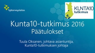 Kunta10-tutkimus 2016
Päätulokset
Tuula Oksanen, johtava asiantuntija,
Kunta10-tutkimuksen johtaja
 