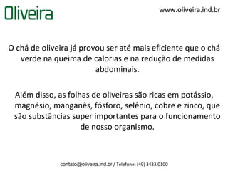 www.oliveira.ind.br




O chá de oliveira já provou ser até mais eficiente que o chá
   verde na queima de calorias e na redução de medidas
                         abdominais.

 Além disso, as folhas de oliveiras são ricas em potássio,
 magnésio, manganês, fósforo, selênio, cobre e zinco, que
 são substâncias super importantes para o funcionamento
                    de nosso organismo.



              contato@oliveira.ind.br / Telefone: (49) 3433.0100
 