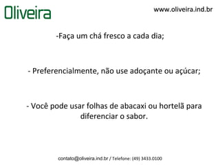 www.oliveira.ind.br


        -Faça um chá fresco a cada dia;



- Preferencialmente, não use adoçante ou açúcar;



- Você pode usar folhas de abacaxi ou hortelã para
               diferenciar o sabor.



         contato@oliveira.ind.br / Telefone: (49) 3433.0100
 