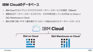 IBM Cloud
IBM Cloudのデータベース
Db2 on Cloud Db2 Warehouse on Cloud
• IBM Cloudではパブリッククラウドのデータベースサービスを提供（DBaaS）
• 複数あるデータベースサービスのうち、その中核を担っているがDb2 on Cloud と
Db2 Warehouse on Cloud
• 最も手軽で使いやすく最先端テクノロジーが組み込まれたデータベースサービス
 