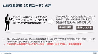 IBM Cloud
とあるお客様（分析ユーザ）の声
3
分析チーム用にデータをためる
ところが欲しくて、とりあえず
流行のクラウドDBを契約した
データを入れてSQLを投げたいだけ
なのに、使い始めるまでが大変で、
DB技術者をスポット的に雇った
余分な時間 余分なコスト
• IBM CloudのDb2は、こんな無駄な投資をしなくてもWEBブラウザからデータロードして
そのWEBブラウザからSQLを投げるだけで良い
• IBMは日々の運用についてもユーザは一切関知しなくて良い、完全自動運用
 