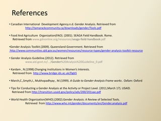 References
• Canadian International Development Agency.n.d. Gender Analysis. Retrieved from
             http://tamarackcommunity.ca/downloads/gender/Tools.pdf

• Food And Agriculture Organization(FAO). (2001). SEAGA Field Handbook. Rome.
   Retrieved from www.gdnonline.org/resources/seaga-field-handbook.pdf

•Gender Analysis Toolkit.(2009). Queensland Government. Retrieved from
 http://www.communities.qld.gov.au/women/resources/resource-types/gender-analysis-toolkit-resource

• Gender Analysis Guideline.(2012). Retrieved from
           www.aid.govt.nz/.../Gender%20Analysis%20Guideline_0.pdf

• Kardam , N.(1998).Changing Institutions in Women’s Interests.
   Retrieved from http://www.bridge.ids.ac.uk/Dgb5

• March,C.,Smyth,I., Mukhopadhyay , M.(1999). A Guide to Gender-Analysis Frame works . Oxfam: Oxford

• Tips for Conducting a Gender Analysis at the Activity or Project Level. (2011,March 17). USAID.
   Retrieved from http://transition.usaid.gov/policy/ads/200/201sae.pdf

• World Health Organization(WHO).(2002).Gender Analysis: A Review of Selected Tools.
            Retrieved from http://www.who.int/gender/documents/en/Gender.analysis.pdf
 