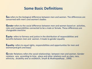 Some Basic Definitions
Sex-refers to the biological difference between men and women. The differences are
concerned with men’s and women’s bodies

Gender-refers to the social difference between men and women based on       activities,
roles and responsibilities connected to be a male or female. These differences are
changeable overtime

Equity- refers to fairness and justice in the distribution of responsibilities and
benefits between men and women. It leads to gender equality

Equality- refers to equal rights, responsibilities and opportunities for men and
women(and girls and boys)

Gender Relations-refers the social relationships between men and women. Gender
relations vary according to time , place and other relations such as class, race,
ethnicity , disability and so on(March, Smyth & Mukhopadhyay , 1999)
 