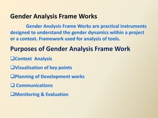 Gender Analysis Frame Works
       Gender Analysis Frame Works are practical instruments
designed to understand the gender dynamics within a project
or a context. Framework used for analysis of tools.

Purposes of Gender Analysis Frame Work
Context Analysis
Visualisation of key points
Planning of Development works
 Communications
Monitoring & Evaluation
 
