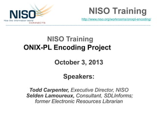 NISO Training
NISO Training
ONIX-PL Encoding Project
October 3, 2013
Speakers:
Todd Carpenter, Executive Director, NISO
Selden Lamoureux, Consultant, SDLInforms;
former Electronic Resources Librarian
http://www.niso.org/workrooms/onixpl-encoding/
 