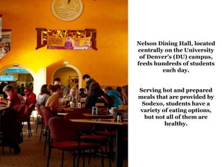 Nelson Dining Hall, located
centrally on the University
of Denver’s (DU) campus,
feeds hundreds of students
each day.
Serving hot and prepared
meals that are provided by
Sodexo, students have a
variety of eating options,
but not all of them are
healthy.
 