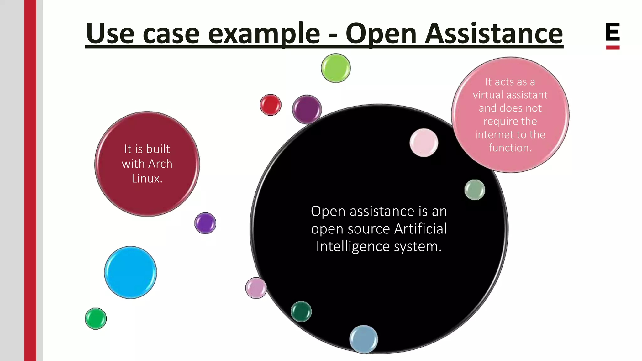 Use case example - Open Assistance Open assistance is an open source Artificial Intelligence system. It is built with Arch Linux. It acts as a virtual assistant and does not require the internet to the function. 