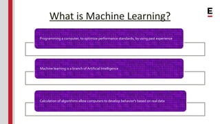 What is Machine Learning?
Programming a computer, to optimize performance standards, by using past experience
Machine learning is a branch of Artificial Intelligence
Calculation of algorithms allow computers to develop behavior's based on real data
 
