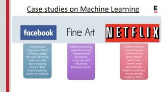 Case studies on Machine Learning
If a member
frequently “likes”
a friend’s posts,
the news feed will
automatically
start showing
more of that
friend’s activity,
earlier in the feed.
Machine learning
algorithms have
helped reveal
previously
unrecognized
influences
between artists.
Netflix predicts
the ratings an
individual will
give a movie,
which they
haven’t even
watched yet,
based on previous
movie ratings
made by them.
 