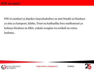 PUBLIC
PIN ni nini?
PIN ni nambari ya kipekee inayochukuliwa na mtu binafsi au biashara
ya aina ya kampuni, kilabu, Trust na kadhaalika kwa madhumuni ya
kufanya bisahara na KRA, wakala wengine wa serikali na watoa
huduma.
 