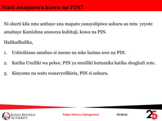 PUBLIC
Nani anapaswa kuwa na PIN?
Ni sharti kila mtu ambaye ana mapato yanayolipiwa ushuru au mtu yeyote
amabaye Kamishna anaweza kuhitaji, kuwa na PIN.
Halikadhalika,
1. Ushirikiano amabao si mume na mke lazima uwe na PIN.
2. Katika Umiliki wa pekee, PIN ya mmiliki hutumika katika shughuli zote.
3. Kinyume na watu wanavyofikiria, PIN si ushuru.
 