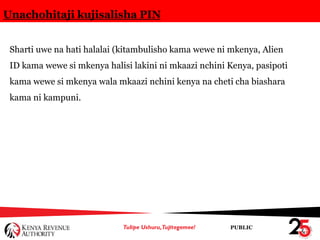 PUBLIC
Unachohitaji kujisalisha PIN
Sharti uwe na hati halalai (kitambulisho kama wewe ni mkenya, Alien
ID kama wewe si mkenya halisi lakini ni mkaazi nchini Kenya, pasipoti
kama wewe si mkenya wala mkaazi nchini kenya na cheti cha biashara
kama ni kampuni.
 