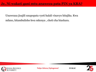 PUBLIC
Je, Ni wakati gani mtu anaweza pata PIN ya KRA?
Unaweaza jisajili unapopata vyeti halali vinavyo hitajika. Kwa
mfano, kitambulisho kwa mkenya , cheti cha biashara.
 