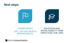 Next steps
COSMO WAVE 2
(UCL, SUTTON TRUST &
KANTAR PUBLIC)
EDUCATION AND
SOCIAL MOBILITY TEAM
(ANALYTICAL HUB, ONS)
 