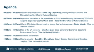 Agenda
09:30am – 09:35am Welcome and introduction – Sumit Dey-Chowdhury, Deputy Director, Economic and
Microdata Insights, Office for National Statistics
09:35am – 09:45am Deprivation inequalities in the experiences of GCSE students during coronavirus (COVID-19),
England: September 2021 to March 2022 – Katie Hendry, Office for National Statistics
09:45am – 09:55am UK and G7 inflation: Recent trends in energy, food and core prices – Stefan Ubovic, Office for
National Statistics
09:55am – 10:10am State of the UK economy – Mike Keoghan, Direct General for Economic, Social and
Environmental Group, Office for National Statistics
10:10am – 10:25am Questions and answers
10:25am – 10:30am Closing remarks – Sumit Dey-Chowdhury, Deputy Director, Economic and Microdata
Insights, Office for National Statistics
@ONSfocus #ONSEconForum slido #33154
 