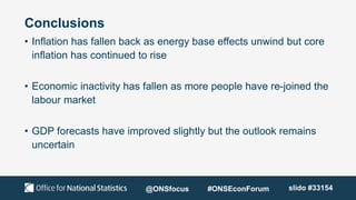 Conclusions
• Inflation has fallen back as energy base effects unwind but core
inflation has continued to rise
• Economic inactivity has fallen as more people have re-joined the
labour market
• GDP forecasts have improved slightly but the outlook remains
uncertain
@ONSfocus #ONSEconForum slido #33154
 
