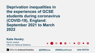 Senior analyst
Office for National Statistics
Deprivation inequalities in
the experiences of GCSE
students during coronavirus
(COVID-19), England:
September 2021 to March
2022
Katie Hendry
@ONSfocus #ONSEconForum slido #33154
 