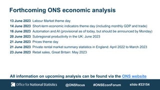 Forthcoming ONS economic analysis
13 June 2023 Labour Market theme day
14 June 2023 Short-term economic indicators theme day (including monthly GDP and trade)
16 June 2023 Automation and AI (provisional as of today, but should be announced by Monday)
20 June 2023 Subregional productivity in the UK: June 2023
21 June 2023 Prices theme day
21 June 2023 Private rental market summary statistics in England: April 2022 to March 2023
23 June 2023 Retail sales, Great Britain: May 2023
All information on upcoming analysis can be found via the ONS website
@ONSfocus #ONSEconForum slido #33154
 