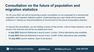 Consultation on the future of population and
migration statistics
On 29 June 2023, we will be launching a public consultation on our proposals for a transformed
population and migration statistics system. Understanding your user needs will be essential
evidence in making our recommendations to Government on the future of population statistics.
To discuss the consultation, we are holding a series of free events. Links to these sessions, can be
found in the chat box and will be circulated post event.
 4 July 2023 National Statistician’s launch event, London. Online attendance also available.
 6 July 2023 National Statistician’s launch event, Cardiff. Online attendance also available.
 13 July 2023 Launch webinar. Open to all sectors.
@ONSfocus #ONSEconForum slido #33154
 