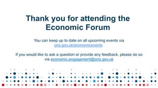 Thank you for attending the
Economic Forum
You can keep up to date on all upcoming events via
ons.gov.uk/economicevents
If you would like to ask a question or provide any feedback, please do so
via economic.engagement@ons.gov.uk
 