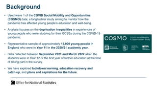 Background
• Used wave 1 of the COVID Social Mobility and Opportunities
(COSMO) data; a longitudinal study aiming to monitor how the
pandemic has affected young people’s education and well-being.
• Analysis focuses on the deprivation inequalities in experiences of
young people who were studying for their GCSEs during the COVID-19
pandemic.
• Representative sample of approximately 13,000 young people in
England who were in Year 11 in the 2020/21 academic year.
• Data collected between September 2021 and March 2022 when the
students were in Year 12 or the first year of further education at the time
of taking part in the survey.
• We have explored lockdown learning, education recovery and
catch-up, and plans and aspirations for the future.
 