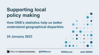 Supporting local
policy making
How ONS’s statistics help us better
understand geographical disparities
24 January 2023
slido #20822
#ONSLocal
@ONSfocus
 
