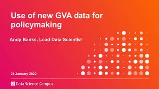 Use of new GVA data for
policymaking
Andy Banks, Lead Data Scientist
24 January 2022
 