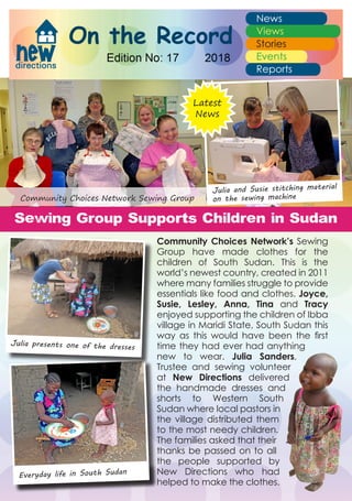 Community Choices Network’s Sewing
Group have made clothes for the
children of South Sudan. This is the
world’s newest country, created in 2011
where many families struggle to provide
essentials like food and clothes. Joyce,
Susie, Lesley, Anna, Tina and Tracy
enjoyed supporting the children of Ibba
village in Maridi State, South Sudan this
way as this would have been the first
time they had ever had anything
new to wear. Julia Sanders,
Trustee and sewing volunteer
at New Directions delivered
the handmade dresses and
shorts to Western South
Sudan where local pastors in
the village distributed them
to the most needy children.
The families asked that their
thanks be passed on to all
the people supported by
New Directions who had
helped to make the clothes.
Everyday life in South Sudan
Julia presents one of the dresses
Julia and Susie stitching material
on the sewing machine
Sewing Group Supports Children in Sudan
Latest
News
Community Choices Network Sewing Group
 
