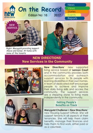 New Directions’ new supported
living service based at Lennon Court
and in the community provides both
accommodation and outreach
support services to 26 people with
learning disabilities in their own homes.
A team of dedicated staff encourage
people to achieve and improve
their daily living skills and access the
community. The support services
are a stepping stone to living more
independently in the community.
Getting People’s
Benefits on Track
NEW
SERVICE
Marygold Challenor is New Directions’
new Housing Support Officer. She will
support tenants in all aspects of their
tenancies. She will help them claim
benefits, manage their finances and
help them to find work, either paid or
as a volunteer.
NEW DIRECTIONS’
New Services in the Community
Right: Marygold providing support
Above and below: At home with
some of the tenants
 