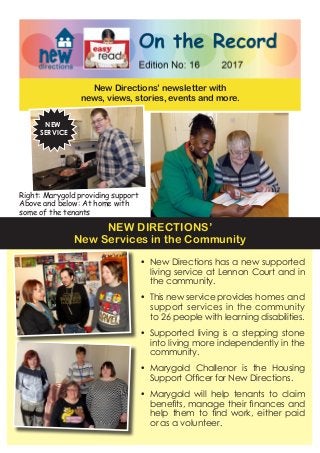 New Directions’ newsletter with
news, views, stories, events and more.
•	 New Directions has a new supported
living service at Lennon Court and in
the community.
•	 This new service provides homes and
support services in the community
to 26 people with learning disabilities.
•	 Supported living is a stepping stone
into living more independently in the
community.
•	 Marygold Challenor is the Housing
Support Officer for New Directions.
•	 Marygold will help tenants to claim
benefits, manage their finances and
help them to find work, either paid
or as a volunteer.
NEW
SERVICE
NEW DIRECTIONS’
New Services in the Community
Right: Marygold providing support
Above and below: At home with
some of the tenants
 