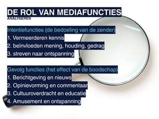 DE ROL VAN MEDIAFUNCTIES
ANALYSEREN


Intentiefuncties (de bedoeling van de zender)
1. Vermeerderen kennis
2. beïnvloeden mening, houding, gedrag
3. streven naar ontspanning

Gevolg functies (het effect van de boodschap)
1. Berichtgeving en nieuws
2. Opinievorming en commentaar
3. Cultuuroverdracht en educatie
4. Amusement en ontspanning
 