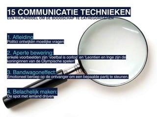 15 COMMUNICATIE TECHNIEKEN
EEN HULPMIDDEL OM DE BOODSCHAP TE CATHEGORISEREN




1. Afleiding
Politici ontwijken moeilijke vragen


2. Aperte bewering:
enkele voorbeelden zijn ‘voetbal is oorlog’ en ‘Leontien en Inge zijn de
koninginnen van de Olympische spelen’


3. Bandwagoneffect:
Emotioneel beroep op de ontvanger om een bepaalde partij te steunen.



4. Belachelijk maken:
De spot met iemand drijven
 