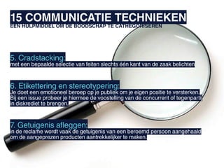15 COMMUNICATIE TECHNIEKEN
EEN HULPMIDDEL OM DE BOODSCHAP TE CATHEGORISEREN




5. Cradstacking:
met een bepaalde selectie van feiten slechts één kant van de zaak belichten



6. Etikettering en stereotypering:
Je doet een emotioneel beroep op je publiek om je eigen positie te versterken.
Bij een issue probeer je hiermee de voostelling van de concurrent of tegenpartij
in diskrediet te brengen.



7. Getuigenis afleggen:
in de reclame wordt vaak de getuigenis van een beroemd persoon aangehaald
om de aangeprezen producten aantrekkelijker te maken.
 