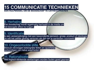 15 COMMUNICATIE TECHNIEKEN
EEN HULPMIDDEL OM DE BOODSCHAP TE CATHEGORISEREN




8. Herhaling
Een boodschap wordt regelmatig herhaald in de media om
het beoogde effect te krijgen.


9. Identificatie
Is een vereenzelviging met een bewonderde persoon, groep, product of ideologie.
Je wilt het zelfde gedrag vertonen als dat van je aanbeden voorbeeld.


10. Ongeoorloofde stilte
Bewust verzwijgen belangrijke feiten en opzettelijk
verkondigen van halve waarheden.


11. Rationalisatie
Met logisch klinkende verklaringen worden fouten goed gepraat.
 