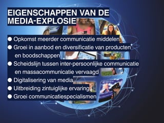 EIGENSCHAPPEN VAN DE
MEDIA-EXPLOSIE

● Opkomst meerder communicatie middelen
● Groei in aanbod en diversificatie van producten
	 en boodschappen
● Scheidslijn tussen inter-persoonlijke communicatie
	 en massacommunicatie vervaagd
● Digitalisering van media
● Uitbreiding zintuiglijke ervaring
● Groei communicatiespecialismen
 