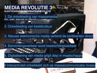 MEDIA REVOLUTIE 3
ELEKTRONISCHE INFORMATICAREVOLUTIE

1. De ontwikkeling van massamedia
film, radio, televisie en internet


2. Ontwikkeling van beeldcultuur

3. Nieuwe elektronische media verbind de continenten direct

4. Eenrichtingsverkeer word tweerichtingsverkeer

5. Digitalisering van media grijpt diep in maatschappij

6 Interactiviteit ontwikkeld zich op massacommunicatie niveau
 